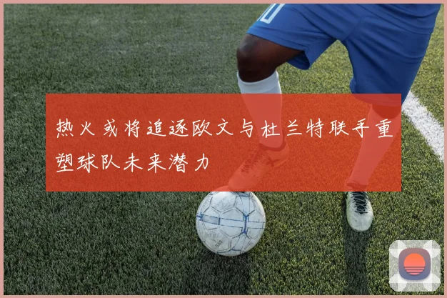 热火或将追逐欧文与杜兰特联手重塑球队未来潜力