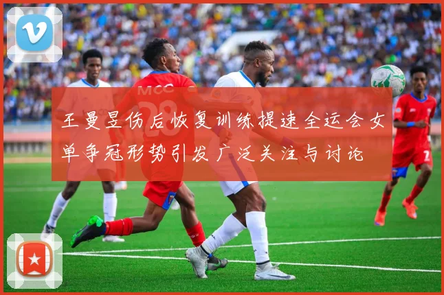 王曼昱伤后恢复训练提速全运会女单争冠形势引发广泛关注与讨论